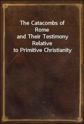 The Catacombs of Rome
and Their Testimony Relative to Primitive Christianity