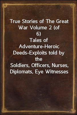 True Stories of The Great War Volume 2 (of 6)
Tales of Adventure-Heroic Deeds-Exploits told by the
Soldiers, Officers, Nurses, Diplomats, Eye Witnesses