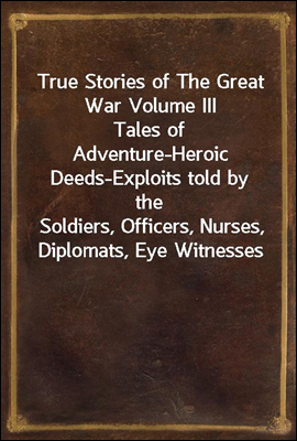 True Stories of The Great War Volume III
Tales of Adventure-Heroic Deeds-Exploits told by the
Soldiers, Officers, Nurses, Diplomats, Eye Witnesses