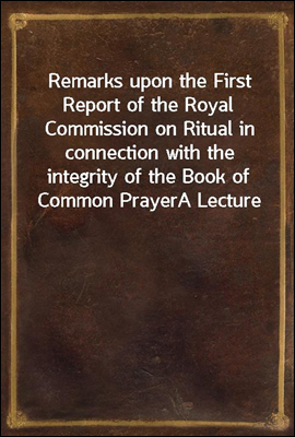Remarks upon the First Report of the Royal Commission on Ritual in connection with the integrity of the Book of Common Prayer
A Lecture