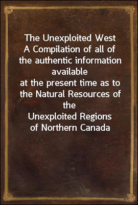 The Unexploited West
A Compilation of all of the authentic information available
at the present time as to the Natural Resources of the
Unexploited Regions of Northern Canada