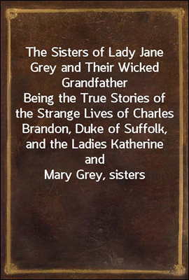 The Sisters of Lady Jane Grey and Their Wicked Grandfather
Being the True Stories of the Strange Lives of Charles
Brandon, Duke of Suffolk, and the Ladies Katherine and
Mary Grey, sisters