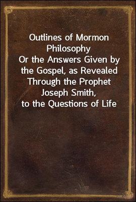 Outlines of Mormon Philosophy
Or the Answers Given by the Gospel, as Revealed Through the Prophet Joseph Smith, to the Questions of Life