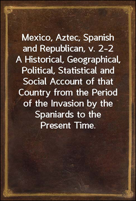 Mexico, Aztec, Spanish and Republican, v. 2-2
A Historical, Geographical, Political, Statistical and
Social Account of that Country from the Period of the
Invasion by the Spaniards to the Present Time