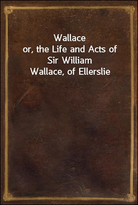 Wallace
or, the Life and Acts of Sir William Wallace, of Ellerslie