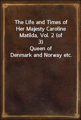 The Life and Times of Her Majesty Caroline Matilda, Vol. 2 (of 3)
Queen of Denmark and Norway etc.