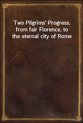Two Pilgrims` Progress; from fair Florence, to the eternal city of Rome