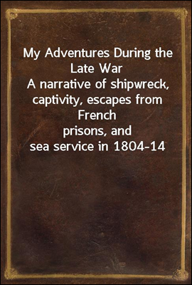My Adventures During the Late War
A narrative of shipwreck, captivity, escapes from French
prisons, and sea service in 1804-14