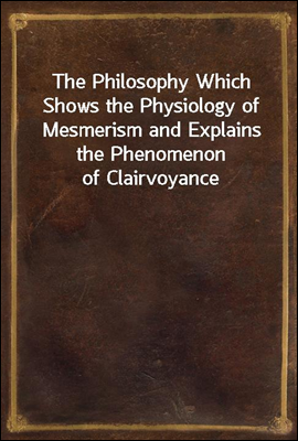 The Philosophy Which Shows the Physiology of Mesmerism and Explains the Phenomenon of Clairvoyance