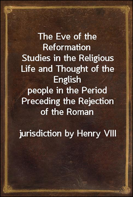 The Eve of the Reformation
Studies in the Religious Life and Thought of the English
people in the Period Preceding the Rejection of the Roman
jurisdiction by Henry VIII