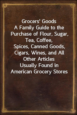 Grocers` Goods
A Family Guide to the Purchase of Flour, Sugar, Tea, Coffee,
Spices, Canned Goods, Cigars, Wines, and All Other Articles
Usually Found in American Grocery Stores