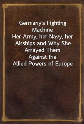 Germany`s Fighting Machine
Her Army, her Navy, her Airships and Why She Arrayed Them
Against the Allied Powers of Europe