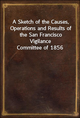 A Sketch of the Causes, Operations and Results of the San Francisco Vigilance Committee of 1856