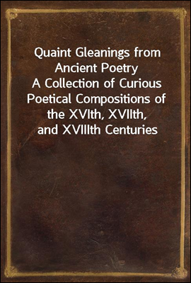 Quaint Gleanings from Ancient Poetry
A Collection of Curious Poetical Compositions of the XVIth, XVIIth, and XVIIIth Centuries