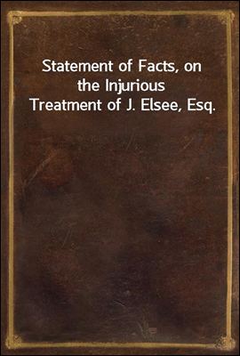 Statement of Facts, on the Injurious Treatment of J. Elsee, Esq.