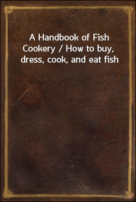 A Handbook of Fish Cookery / How to buy, dress, cook, and eat fish