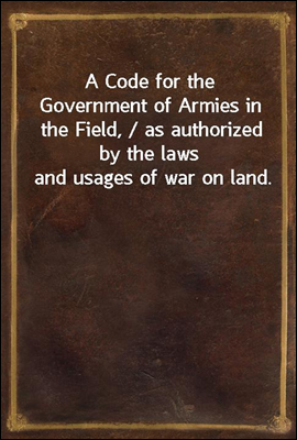 A Code for the Government of Armies in the Field, / as authorized by the laws and usages of war on land.