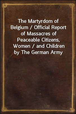The Martyrdom of Belgium / Official Report of Massacres of Peaceable Citizens, Women / and Children by The German Army
