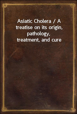 Asiatic Cholera / A treatise on its origin, pathology, treatment, and cure