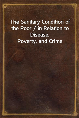 The Sanitary Condition of the Poor / in Relation to Disease, Poverty, and Crime
