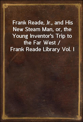 Frank Reade, Jr., and His New Steam Man, or, the Young Inventor's Trip to the Far West / Frank Reade Library Vol. I