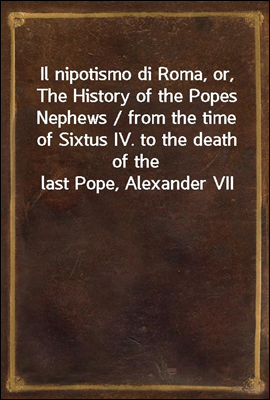Il nipotismo di Roma, or, The History of the Popes Nephews / from the time of Sixtus IV. to the death of the last Pope, Alexander VII