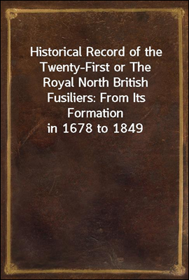 Historical Record of the Twenty-First or The Royal North British Fusiliers: From Its Formation in 1678 to 1849