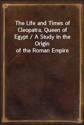 The Life and Times of Cleopatra, Queen of Egypt / A Study in the Origin of the Roman Empire