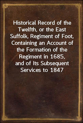 Historical Record of the Twelfth, or the East Suffolk, Regiment of Foot, Containing an Account of the Formation of the Regiment in 1685, and of Its Subsequent Services to 1847