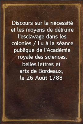 Discours sur la necessite et les moyens de detruire l'esclavage dans les colonies / Lu a la seance publique de l'Academie royale des sciences, belles lettres et arts de Bordeaux, le 26 Aout 1788