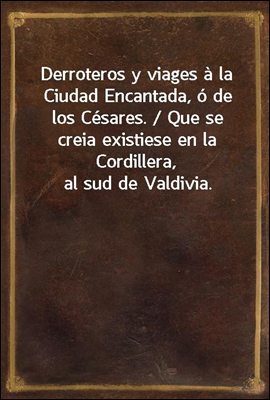 Derroteros y viages a la Ciudad Encantada, o de los Cesares. / Que se creia existiese en la Cordillera, al sud de Valdivia.