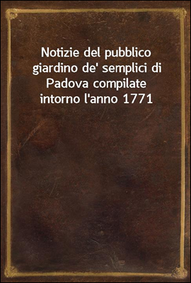 Notizie del pubblico giardino de` semplici di Padova compilate intorno l`anno 1771