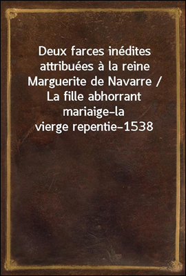 Deux farces inedites attribuees a la reine Marguerite de Navarre / La fille abhorrant mariaige?la vierge repentie?1538