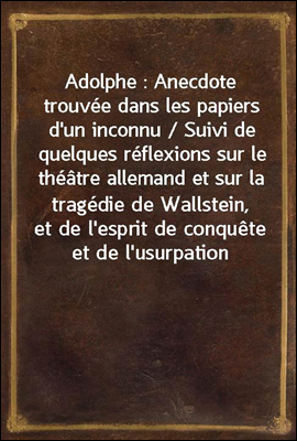 Adolphe : Anecdote trouvee dans les papiers d`un inconnu / Suivi de quelques reflexions sur le theatre allemand et sur la tragedie de Wallstein, et de l`esprit de conquete et de l`usurpation