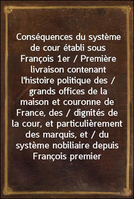 Consequences du systeme de cour etabli sous Francois 1er / Premiere livraison contenant l`histoire politique des / grands offices de la maison et couronne de France, des / dignites de la cour, et part