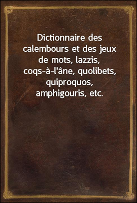 Dictionnaire des calembours et des jeux de mots, lazzis, coqs-a-l'ane, quolibets, quiproquos, amphigouris, etc.