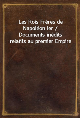 Les Rois Freres de Napoleon Ier / Documents inedits relatifs au premier Empire