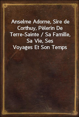 Anselme Adorne, Sire de Corthuy, Pelerin De Terre-Sainte / Sa Famille, Sa Vie, Ses Voyages Et Son Temps
