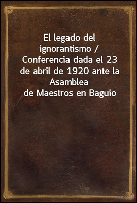 El legado del ignorantismo / Conferencia dada el 23 de abril de 1920 ante la Asamblea de Maestros en Baguio