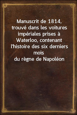 Manuscrit de 1814, trouve dans les voitures imperiales prises a Waterloo, contenant l'histoire des six derniers mois du regne de Napoleon