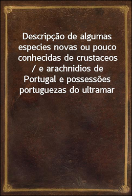 Descripcao de algumas especies novas ou pouco conhecidas de crustaceos / e arachnidios de Portugal e possessoes portuguezas do ultramar