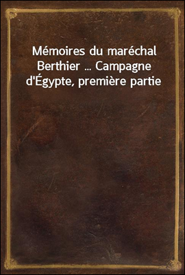 Memoires du marechal Berthier ... Campagne d`Egypte, premiere partie