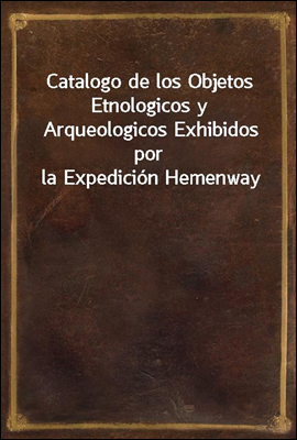 Catalogo de los Objetos Etnologicos y Arqueologicos Exhibidos por la Expedicion Hemenway