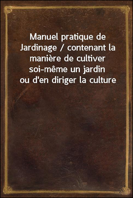 Manuel pratique de Jardinage / contenant la maniere de cultiver soi-meme un jardin ou d'en diriger la culture