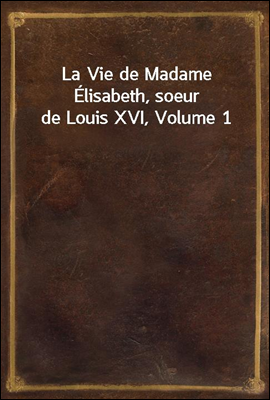 La Vie de Madame Elisabeth, soeur de Louis XVI, Volume 1