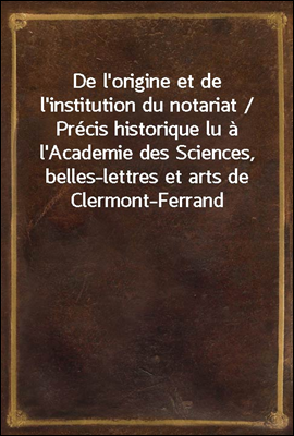 De l'origine et de l'institution du notariat / Precis historique lu a l'Academie des Sciences, belles-lettres et arts de Clermont-Ferrand