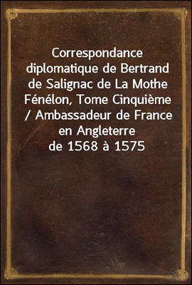 Correspondance diplomatique de Bertrand de Salignac de La Mothe Fenelon, Tome Cinquieme / Ambassadeur de France en Angleterre de 1568 a 1575