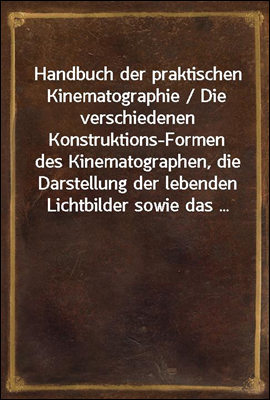 Handbuch der praktischen Kinematographie / Die verschiedenen Konstruktions-Formen des Kinematographen, die Darstellung der lebenden Lichtbilder sowie das ...