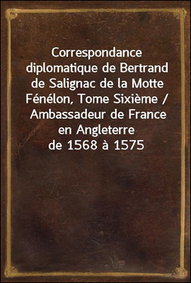 Correspondance diplomatique de Bertrand de Salignac de la Motte Fenelon, Tome Sixieme / Ambassadeur de France en Angleterre de 1568 a 1575