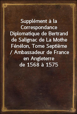 Supplement a la Correspondance Diplomatique de Bertrand de Salignac de La Mothe Fenelon, Tome Septieme / Ambassadeur de France en Angleterre de 1568 a 1575